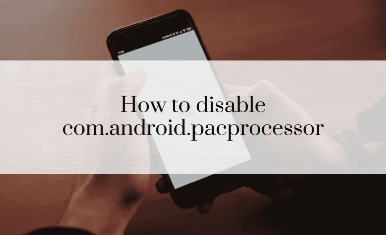 How to Disable com.android.pacprocessor: A Comprehensive Guide